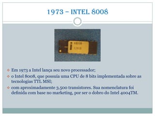 1973 – Intel 8008
 Em 1973 a Intel lança seu novo processador;
 o Intel 8008, que possuía uma CPU de 8 bits implementada sobre as
tecnologias TTL MSI;
 com aproximadamente 3.500 transistores. Sua nomenclatura foi
deﬁnida com base no marketing, por ser o dobro do Intel 4004TM.
 