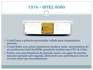 1974 – Intel 8080
 A Intel lança o primeiro processador voltado para computadores
pessoais;
 O Intel 8080, com 4.800 transistores, herdava varias características do
seu predecessor Intel 8008TM, possuindo também uma CPU de 8 bits;
 Porém, com uma frequência de operação maior, era capaz de executar
290.000 operações por segundo, oferecendo uma performance cerca de
10 vezes maior que seu predecessor.
 