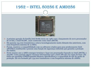 1982 – Intel 80286 e amd286
 A próxima geração da família Intel 8086 inicia em 1982 com o lançamento do novo processador
de 16 bits, o Intel 80286 , mais conhecido como Intel 286TM;
 Ele possuía 134.000 transistores e estava tecnologicamente muito distante dos anteriores, com
uma frequência máxima de 12 MHz;
 Porem, manteve a compatibilidade com os softwares criados para seus predecessores Intel
286TMera multitarefa e possuía uma função de segurança embutida que garantia a proteção
dos dados;
 Neste mesmo ano a AMD consegue terminar e laçar seu processador baseado no Intel 286TM, o
Am286. Como possuía alguns recursos interessantes que o Intel 286 não era capaz de fazer. Ele
tinha um emulador EMS(Expanded Memory Speciﬁcation) e a capacidade de sair do modo de
proteção. Ele era formado por 134.000 transistores e com frequência máxima de 16MHz.
 