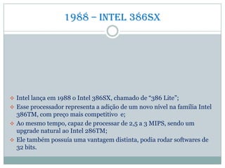 1988 – Intel 386sx
 Intel lança em 1988 o Intel 386SX, chamado de “386 Lite”;
 Esse processador representa a adição de um novo nível na família Intel
386TM, com preço mais competitivo e;
 Ao mesmo tempo, capaz de processar de 2,5 a 3 MIPS, sendo um
upgrade natural ao Intel 286TM;
 Ele também possuía uma vantagem distinta, podia rodar softwares de
32 bits.
 