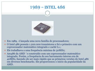 1989 – Intel 486
 Em 1989, é lançada uma nova família de processadores;
 O Intel 486 possuía 1.200.000 transistores e foi o primeiro com um
coprocessador matemático integrado e cachê L1.;
 Ele trabalhava a uma frequência máxima de 50MHz;
 Am486 da AMD ´e construído com um coprocessador matemático
integrado. Porém, a frequência do seu barramento interno era de
40MHz, fazendo ele ser mais rápido que as primeiras versões do Intel 486
em diversos benchmarks. Ele proporcionou o início da popularidade da
AMD.
 