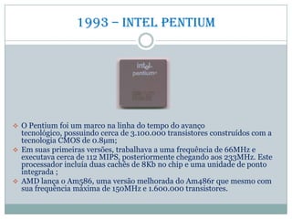 1993 – Intel Pentium
 O Pentium foi um marco na linha do tempo do avanço
tecnológico, possuindo cerca de 3.100.000 transistores construídos com a
tecnologia CMOS de 0.8µm;
 Em suas primeiras versões, trabalhava a uma frequência de 66MHz e
executava cerca de 112 MIPS, posteriormente chegando aos 233MHz. Este
processador incluía duas cachês de 8Kb no chip e uma unidade de ponto
integrada ;
 AMD lança o Am586, uma versão melhorada do Am486r que mesmo com
sua frequência máxima de 150MHz e 1.600.000 transistores.
 