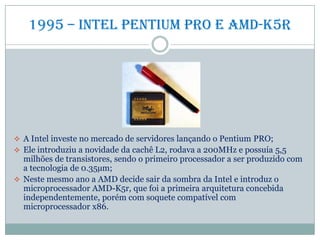 1995 – Intel Pentium PRO e amd-k5r
 A Intel investe no mercado de servidores lançando o Pentium PRO;
 Ele introduziu a novidade da cachê L2, rodava a 200MHz e possuía 5,5
milhões de transistores, sendo o primeiro processador a ser produzido com
a tecnologia de 0.35µm;
 Neste mesmo ano a AMD decide sair da sombra da Intel e introduz o
microprocessador AMD-K5r, que foi a primeira arquitetura concebida
independentemente, porém com soquete compatível com
microprocessador x86.
 