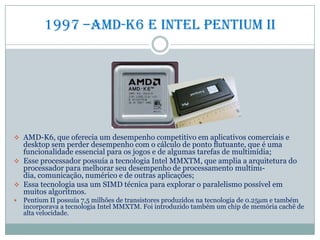 1997 –amd-k6 e intel pentium II
 AMD-K6, que oferecia um desempenho competitivo em aplicativos comerciais e
desktop sem perder desempenho com o cálculo de ponto ﬂutuante, que é uma
funcionalidade essencial para os jogos e de algumas tarefas de multimídia;
 Esse processador possuía a tecnologia Intel MMXTM, que amplia a arquitetura do
processador para melhorar seu desempenho de processamento multimı-
dia, comunicação, numérico e de outras aplicações;
 Essa tecnologia usa um SIMD técnica para explorar o paralelismo possível em
muitos algoritmos.
 Pentium II possuía 7,5 milhões de transistores produzidos na tecnologia de 0.25µm e também
incorporava a tecnologia Intel MMXTM. Foi introduzido também um chip de memória cachê de
alta velocidade.
 