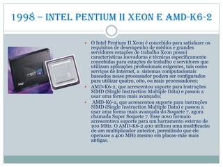 1998 – intel pentium II xeon e amd-k6-2
 O Intel Pentium II Xeon é concebido para satisfazer os
requisitos de desempenho de médios e grandes
servidores estações de trabalho Xeon possui
características inovadoras e técnicas especiﬁcamente
concebidas para estações de trabalho e servidores que
utilizam aplicações proﬁssionais exigentes, tais como
serviços de Internet, a sistemas computacionais
baseados nesse processador podem ser conﬁgurados
para utilizar quatro, oito, ou mais processadores;
 AMD-K6-2, que acrescentou suporte para instruções
SIMD (Single Instruction Multiple Data) e passou a
usar uma forma mais avançado;
 AMD-K6-2, que acrescentou suporte para instruções
SIMD (Single Instruction Multiple Data) e passou a
usar uma forma mais avançada do Soquete 7, agora
chamada Super Soquete 7. Esse novo formato
acrescentava suporte para um barramento externo de
100 MHz. O AMD-K6-2 400 utilizou uma modiﬁcacão
de um multiplicador anterior, permitindo que ele
operasse a 400 MHz mesmo em placas-mãe mais
antigas.
 