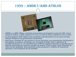 1999 – amdk7/amd Athlon
 AMDK7, ou AMD Athlon, o primeiro processador com frequência acima de 1GHz. Com a
criação do Atlhon, a AMD rompe de vez com a criacão de chips compatíveis com os Intel;
 Os processadores AMD Athlon foram projetados especiﬁcamente do zero para executar
sistemas Windows com performance excepcional;
 Intel lança o Pentium III, que possuía 70 novas instruções, que aumentaram visivelmente o
desempenho de graﬁcos avançados, 3D, streaming de áudio, vídeo e aplicações de
reconhecimento de voz. Foi concebido para melhorar signiﬁcativamente as experiências na
Internet, permitindo aos usuários navegar em museus e lojas on-line e fazer download de
vídeos de alta qualidade. Suas primeiras versões possuam 9.7 milhões de transistores
operando a uma frequência de até 500MHz
 