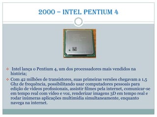 2000 – intel pentium 4
 Intel lança o Pentium 4, um dos processadores mais vendidos na
história;
 Com 42 milhões de transistores, suas primeiras versões chegavam a 1,5
Ghz de frequência, possibilitando usar computadores pessoais para
edição de vídeos proﬁssionais, assistir ﬁlmes pela internet, comunicar-se
em tempo real com vídeo e voz, renderizar imagens 3D em tempo real e
rodar inúmeras aplicações multimídia simultaneamente, enquanto
navega na internet.
 