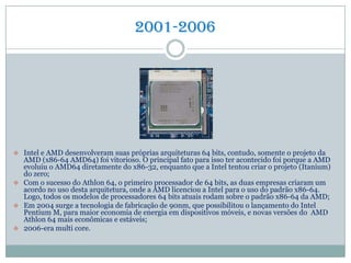 2001-2006
 Intel e AMD desenvolveram suas próprias arquiteturas 64 bits, contudo, somente o projeto da
AMD (x86-64 AMD64) foi vitorioso. O principal fato para isso ter acontecido foi porque a AMD
evoluiu o AMD64 diretamente do x86-32, enquanto que a Intel tentou criar o projeto (Itanium)
do zero;
 Com o sucesso do Athlon 64, o primeiro processador de 64 bits, as duas empresas criaram um
acordo no uso desta arquitetura, onde a AMD licenciou a Intel para o uso do padrão x86-64.
Logo, todos os modelos de processadores 64 bits atuais rodam sobre o padrão x86-64 da AMD;
 Em 2004 surge a tecnologia de fabricação de 90nm, que possibilitou o lançamento do Intel
Pentium M, para maior economia de energia em dispositivos móveis, e novas versões do AMD
Athlon 64 mais econômicas e estáveis;
 2006-era multi core.
 