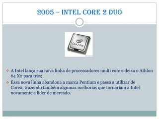 2005 – intel Core 2 duo
 A Intel lança sua nova linha de processadores multi core e deixa o Athlon
64 X2 para trás;
 Essa nova linha abandona a marca Pentium e passa a utilizar de
Core2, trazendo também algumas melhorias que tornariam a Intel
novamente a líder de mercado.
 