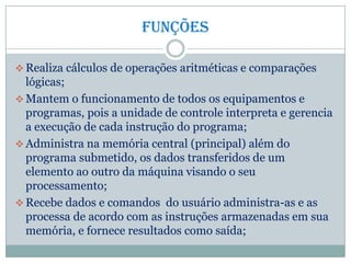 Funções
 Realiza cálculos de operações aritméticas e comparações
lógicas;
 Mantem o funcionamento de todos os equipamentos e
programas, pois a unidade de controle interpreta e gerencia
a execução de cada instrução do programa;
 Administra na memória central (principal) além do
programa submetido, os dados transferidos de um
elemento ao outro da máquina visando o seu
processamento;
 Recebe dados e comandos do usuário administra-as e as
processa de acordo com as instruções armazenadas em sua
memória, e fornece resultados como saída;
 