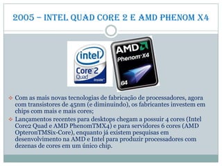2005 – intel quad Core 2 e amd phenom x4
 Com as mais novas tecnologias de fabricação de processadores, agora
com transistores de 45nm (e diminuindo), os fabricantes investem em
chips com mais e mais cores;
 Lançamentos recentes para desktops chegam a possuir 4 cores (Intel
Core2 Quad e AMD PhenomTMX4) e para servidores 6 cores (AMD
OpteronTMSix-Core), enquanto já existem pesquisas em
desenvolvimento na AMD e Intel para produzir processadores com
dezenas de cores em um único chip.
 