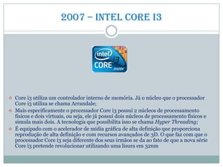 2007 – intel core i3
 Core i3 utiliza um controlador interno de memória. Já o núcleo que o processador
Core i3 utiliza se chama Arrandale;
 Mais especificamente o processador Core i3 possui 2 núcleos de processamento
físicos e dois virtuais, ou seja, ele já possui dois núcleos de processamento físicos e
simula mais dois. A tecnologia que possibilita isso se chama Hyper Threading;
 É equipado com o acelerador de mídia gráfica de alta definição que proporciona
reprodução de alta definição e com recursos avançados de 3D. O que faz com que o
processador Core i3 seja diferente dos seus irmãos se da ao fato de que a nova série
Core i3 pretende revolucionar utilizando uma lisura em 32nm
 