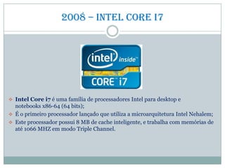 2008 – intel core i7
 Intel Core i7 é uma família de processadores Intel para desktop e
notebooks x86-64 (64 bits);
 É o primeiro processador lançado que utiliza a microarquitetura Intel Nehalem;
 Este processador possui 8 MB de cache inteligente, e trabalha com memórias de
até 1066 MHZ em modo Triple Channel.
 