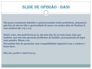 Slide de opinião - dani
Não posso exatamente defender a qual processador tenho preferência, justamente
pelo fato de não ter tido a oportunidade de mexer em muitos além do Pentium II
com windows 98, o i3 e o i5
Dentre estes, dou preferência ao i5, não pelo fato de ser mais atual, claro que
também, mas este não apresenta problemas de lentidão, processamento de jogos
mais pesados, filmes e etc.
Há também fato de apresentar uma compatibilidade impecável com o windows 7
home basic.
Dito isto, prefiro o Intel Core i5.
 