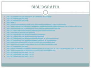 Bibliografia
 http://pt.wikipedia.org/wiki/Anexo:Lista_de_fabricantes_de_hardware
 http://pt.wikipedia.org/wiki/Intel
 http://pt.wikipedia.org/wiki/AMD
 http://www.te
 http://forum.clubedohardware.com.br/quais-fabricantes-processadores/532491?s=a81a4269f74
 http://www.infoescola.com/informatica/processador/6da881dc4cb1e39fa36f8&amp;cmundo.com.br/tira-duvidas/30707
 http://www.tecmundo.com.br/processadores/2760-tabela-de-processadores-intel.htm
 http://br.answers.yahoo.com/question/index?qid=20061216054650AAq1Gsn
 http://www.ufpa.br/dicas/mic/mic-proc.htm
 http://pt.wikipedia.org/wiki/Microprocessador#Componentes
 http://pt.wikipedia.org/wiki/Microprocessador#Arquitetura
 http://pt.wikipedia.org/wiki/Microprocessador#Exemplos_de_microprocessadores
 http://pt.wikipedia.org/wiki/Microprocessador#Capacidade_de_processamento
 http://motta-caixas.blogspot.com.br/2009/03/o-que-sao-processadores.html
 http://www.techtudo.com.br/artigos/noticia/2012/02/o-que-e-processador.html
 http://pt.wikipedia.org/wiki/IBM
 http://upload.wikimedia.org/wikipedia/commons/thumb/d/de/Intel_Core_i5_750_1.jpg/200px-Intel_Core_i5_750_1.jpg
 http://www.tecmundo.com.br/historia/2157-a-historia-dos-processadores.htm
 http://pt.wikipedia.org/wiki/Intel_Core_i3
 http://pt.wikipedia.org/wiki/Intel_Core_i5
 http://pt.wikipedia.org/wiki/Intel_Core_i7
 