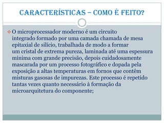 Características – Como é feito?
 O microprocessador moderno é um circuito
integrado formado por uma camada chamada de mesa
epitaxial de silício, trabalhada de modo a formar
um cristal de extrema pureza, laminada até uma espessura
mínima com grande precisão, depois cuidadosamente
mascarada por um processo fotográfico e dopada pela
exposição a altas temperaturas em fornos que contêm
misturas gasosas de impurezas. Este processo é repetido
tantas vezes quanto necessário à formação da
microarquitetura do componente;
 