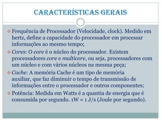 Características gerais
 Frequência de Processador (Velocidade, clock). Medido em
hertz, define a capacidade do processador em processar
informações ao mesmo tempo;
 Cores: O core é o núcleo do processador. Existem
processadores core e multicore, ou seja, processadores com
um núcleo e com vários núcleos na mesma peça;
 Cache: A memória Cache é um tipo de memória
auxiliar, que faz diminuir o tempo de transmissão de
informações entre o processador e outros componentes;
 Potência: Medida em Watts é a quantia de energia que é
consumida por segundo. 1W = 1 J/s (Joule por segundo).
 