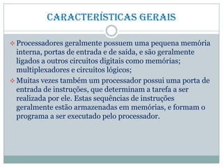 Características gerais
 Processadores geralmente possuem uma pequena memória
interna, portas de entrada e de saída, e são geralmente
ligados a outros circuitos digitais como memórias;
multiplexadores e circuitos lógicos;
 Muitas vezes também um processador possui uma porta de
entrada de instruções, que determinam a tarefa a ser
realizada por ele. Estas sequências de instruções
geralmente estão armazenadas em memórias, e formam o
programa a ser executado pelo processador.
 