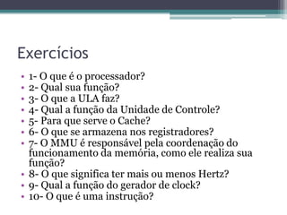 Exercícios
• 1- O que é o processador?
• 2- Qual sua função?
• 3- O que a ULA faz?
• 4- Qual a função da Unidade de Controle?
• 5- Para que serve o Cache?
• 6- O que se armazena nos registradores?
• 7- O MMU é responsável pela coordenação do
funcionamento da memória, como ele realiza sua
função?
• 8- O que significa ter mais ou menos Hertz?
• 9- Qual a função do gerador de clock?
• 10- O que é uma instrução?
 