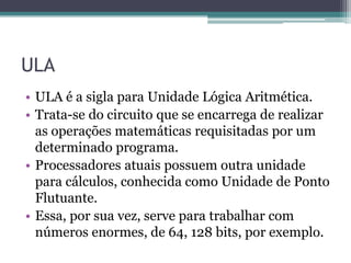 ULA
• ULA é a sigla para Unidade Lógica Aritmética.
• Trata-se do circuito que se encarrega de realizar
as operações matemáticas requisitadas por um
determinado programa.
• Processadores atuais possuem outra unidade
para cálculos, conhecida como Unidade de Ponto
Flutuante.
• Essa, por sua vez, serve para trabalhar com
números enormes, de 64, 128 bits, por exemplo.
 
