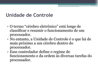 Unidade de Controle
• O termo “cérebro eletrônico” está longe de
classificar e resumir o funcionamento de um
processador.
• No entanto, a Unidade de Controle é o que há de
mais próximo a um cérebro dentro do
processador.
• Esse controlador define o regime de
funcionamento e da ordem às diversas tarefas do
processador.
 