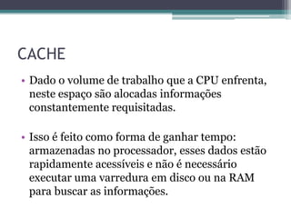 CACHE
• Dado o volume de trabalho que a CPU enfrenta,
neste espaço são alocadas informações
constantemente requisitadas.
• Isso é feito como forma de ganhar tempo:
armazenadas no processador, esses dados estão
rapidamente acessíveis e não é necessário
executar uma varredura em disco ou na RAM
para buscar as informações.
 