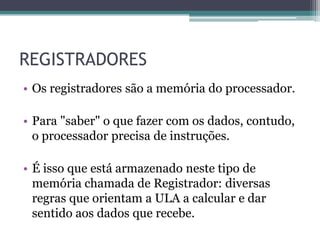 REGISTRADORES
• Os registradores são a memória do processador.
• Para "saber" o que fazer com os dados, contudo,
o processador precisa de instruções.
• É isso que está armazenado neste tipo de
memória chamada de Registrador: diversas
regras que orientam a ULA a calcular e dar
sentido aos dados que recebe.
 