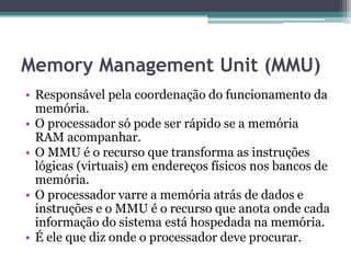 Memory Management Unit (MMU)
• Responsável pela coordenação do funcionamento da
memória.
• O processador só pode ser rápido se a memória
RAM acompanhar.
• O MMU é o recurso que transforma as instruções
lógicas (virtuais) em endereços físicos nos bancos de
memória.
• O processador varre a memória atrás de dados e
instruções e o MMU é o recurso que anota onde cada
informação do sistema está hospedada na memória.
• É ele que diz onde o processador deve procurar.
 