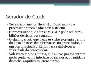 Gerador de Clock
• Ter mais ou menos Hertz significa o quanto o
processador troca dados com o sistema.
• O processador que oferece 2.0 GHz pode realizar 2
bilhões de ciclos por segundo.
• O circuito clock, que mede os ciclos e orienta o ritmo
do fluxo de troca de informações no processador, é
um dos principais critérios para estabelecer a
velocidade do processador.
• Vale ressaltar, no entanto, que outros pontos entram
nesta conta, como interface de memória, quantidade
de cache, arquitetura, entre outros.
 