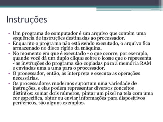 Instruções
• Um programa de computador é um arquivo que contém uma
sequência de instruções destinadas ao processador.
• Enquanto o programa não está sendo executado, o arquivo fica
armazenado no disco rígido da máquina.
• No momento em que é executado - o que ocorre, por exemplo,
quando você dá um duplo clique sobre o ícone que o representa
- as instruções do programa são copiadas para a memória RAM
e enviadas uma a uma para o processador.
• O processador, então, as interpreta e executa as operações
necessárias.
• Os processadores modernos suportam uma variedade de
instruções, e elas podem representar diversos conceitos
distintos: somar dois números, pintar um pixel na tela com uma
cor específica, obter ou enviar informações para dispositivos
periféricos, são alguns exemplos.
 