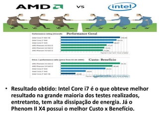 • Resultado obtido: Intel Core i7 é o que obteve melhor 
resultado na grande maioria dos testes realizados, 
entretanto, tem alta dissipação de energia. Já o 
Phenom II X4 possui o melhor Custo x Benefício. 
 
