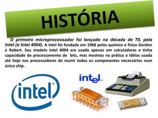 O primeiro microprocessador foi lançado na década de 70, pela 
Intel (o Intel 4004). A intel foi fundada em 1968 pelos químico e físico Gordon 
e Robert. Seu modelo Intel 4004 era usado apenas em calculadoras e tinha 
capacidade de processamento de bits, mas mostrou na prática a idéias usada 
até hoje nos processadores de reunir todos os componentes necessários num 
único chip. 
 