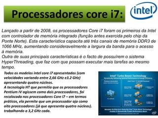 Processadores core i7: 
Lançado a partir de 2008, os processadores Core i7 foram os primeiros da Intel 
com controlador de memória integrado (função antes exercida pelo chip da 
Ponte Norte). Esta característica capacita até três canais de memória DDR3 de 
1066 MHz, aumentando consideravelmente a largura da banda para o acesso 
à memória. 
Outra de suas principais características é o facto de possuírem o sistema 
HyperThreading, que faz com que possam executar mais tarefas ao mesmo 
tempo. 
Todos os modelos intel core i7 apresentados (com 
velocidades variando entre 2,66 GHz e3.2 GHz) 
apresentando quatro núcleos. 
A tecnologia HT que permitia que os processadores 
Pentium IV agissem como dois processadores, foi 
recolocada nos processadores Core i7 – em termos 
práticos, ela permite que um processador aja como 
oito processadores (já que apresenta quatro núcleos). 
trabalhando a 3,2 GHz cada. 
 