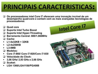 PRINCIPAIS CARACTERISTICAS: 
 Os processadores intel Core I7 oferecem uma inovação incrível de um 
desempenho quad-core e contam com as mais avançadas tecnologias de 
processadores: 
 Quad core 
 Suporta Intel Turbo Boost 
 Suporta Intel Hyper-Threading 
 Barramento Central: 800/1.066MHz 
 Cache: 
 L1:4x32KB + 32KB 
 L2:4x256KB 
 L3:8MB 
 Modelos: 
 Core i7-860/ Core i7-920/Core i7-930 
 Velocidade do Clock: 
 3,06 GHz/ 2,93 GHz e 2,66 GHz 
 Scoket: 
 LGA 1366/LGA1156/PGA988 
 