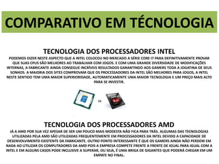 COMPARATIVO EM TÉCNOLOGIA 
TECNOLOGIA DOS PROCESSADORES INTEL 
PODEMOS DIZER NESTE ASPECTO QUE A INTEL COLOCOU NO MERCADO A SÉRIE CORE I7 PARA DEFINITIVAMENTE PROVAR 
QUE SUAS CPUS SÃO MELHORES AO TRABALHAR COM JOGOS. E COM UMA GRANDE DIVERSIDADE DE MODIFICAÇÕES 
INTERNAS, A FABRICANTE AINDA CONSEGUE INCRÍVEIS RESULTADOS GARANTINDO AOS GAMERS TODA A JOGATINA DE SEUS 
SONHOS. A MAIORIA DOS SITES COMPROVAM QUE OS PROCESSADORES DA INTEL SÃO MELHORES PARA JOGOS, A INTEL 
NESTE SENTIDO TEM UMA MAIOR SUPERIORIDADE, AUTOMATICAMENTE UMA MAIOR TECNOLOGIA E UM PREÇO MAIS ALTO 
PARA SE INVESTIR. 
TECNOLOGIA DOS PROCESSADORES AMD 
JÁ A AMD POR SUA VEZ APESAR DE SER UM POUCO MAIS MODESTA NÃO FICA PARA TRÁS. ALGUMAS DAS TECNOLOGIAS 
UTILIZADAS PELA AMD SÃO UTILIZADAS FREQUENTEMENTE EM PROCESSADORES DA INTEL DEVIDO A CAPACIDADE DE 
DESENVOLVIMENTO EXISTENTE DA FABRICANTE. OUTRO PONTO INTERESSANTE É QUE OS GAMERS AINDA NÃO PERDEM EM 
NADA AO UTILIZAR OS COMPUTADORES DA AMD POIS A EMPRESA COMPETE FRENTE A FRENTE DE IGUAL PARA IGUAL COM A 
INTEL E EM ALGUNS CASOS PODE INCLUSIVE A SUPERAR, OU SEJA, É UMA BRIGA DE GIGANTES QUE PODERÁ CHEGAR EM UM 
EMPATE NO FINAL. 
 