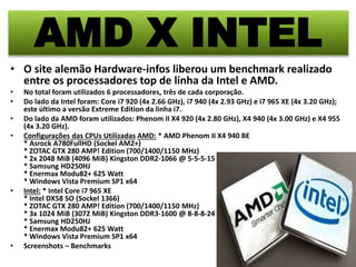 AMD X INTEL 
• O site alemão Hardware-infos liberou um benchmark realizado 
entre os processadores top de linha da Intel e AMD. 
• No total foram utilizados 6 processadores, três de cada corporação. 
• Do lado da Intel foram: Core i7 920 (4x 2.66 GHz), i7 940 (4x 2.93 GHz) e i7 965 XE (4x 3.20 GHz); 
este último a versão Extreme Edition da linha i7. 
• Do lado da AMD foram utilizados: Phenom II X4 920 (4x 2.80 GHz), X4 940 (4x 3.00 GHz) e X4 955 
(4x 3.20 GHz). 
• Configurações das CPUs Utilizadas AMD: * AMD Phenom II X4 940 BE 
* Asrock A780FullHD (Sockel AM2+) 
* ZOTAC GTX 280 AMP! Edition (700/1400/1150 MHz) 
* 2x 2048 MiB (4096 MiB) Kingston DDR2-1066 @ 5-5-5-15 2T 
* Samsung HD250HJ 
* Enermax Modu82+ 625 Watt 
* Windows Vista Premium SP1 x64 
• Intel: * Intel Core i7 965 XE 
* Intel DX58 SO (Sockel 1366) 
* ZOTAC GTX 280 AMP! Edition (700/1400/1150 MHz) 
* 3x 1024 MiB (3072 MiB) Kingston DDR3-1600 @ 8-8-8-24 1T 
* Samsung HD250HJ 
* Enermax Modu82+ 625 Watt 
* Windows Vista Premium SP1 x64 
• Screenshots – Benchmarks 
 