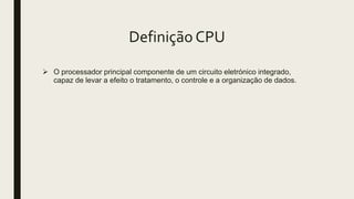 Definição CPU
 O processador principal componente de um circuito eletrónico integrado,
capaz de levar a efeito o tratamento, o controle e a organização de dados.
 