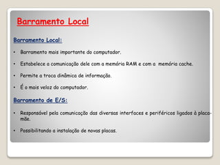 Barramento Local
Barramento Local:
• Barramento mais importante do computador.
• Estabelece a comunicação dele com a memória RAM e com a memória cache.
• Permite a troca dinâmica de informação.
• É o mais veloz do computador.
Barramento de E/S:
• Responsável pela comunicação das diversas interfaces e periféricos ligados à placa-
mãe.
• Possibilitando a instalação de novas placas.
 