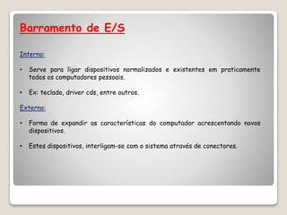 Barramento de E/S
Interno:
• Serve para ligar dispositivos normalizados e existentes em praticamente
todos os computadores pessoais.
• Ex: teclado, driver cds, entre outros.
Externo:
• Forma de expandir as características do computador acrescentando novos
dispositivos.
• Estes dispositivos, interligam-se com o sistema através de conectores.
 