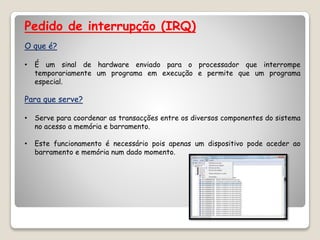Pedido de interrupção (IRQ)
O que é?
• É um sinal de hardware enviado para o processador que interrompe
temporariamente um programa em execução e permite que um programa
especial.
Para que serve?
• Serve para coordenar as transacções entre os diversos componentes do sistema
no acesso a memória e barramento.
• Este funcionamento é necessário pois apenas um dispositivo pode aceder ao
barramento e memória num dado momento.
 