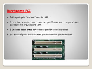 Barramento PCI
• Foi lançado pela Intel em Junho de 1992.
• É um barramento para conectar periféricos em computadores
baseados na arquitectura IBM.
• É utilizado desde então por todos os periféricos de expansão.
• Ex: discos rígidos, placas de som, placas de rede e placas de vídeo
 