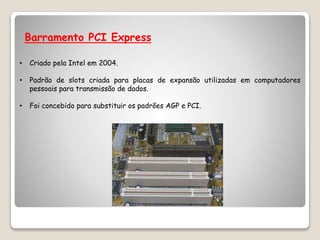 Barramento PCI Express
• Criado pela Intel em 2004.
• Padrão de slots criada para placas de expansão utilizadas em computadores
pessoais para transmissão de dados.
• Foi concebido para substituir os padrões AGP e PCI.
 