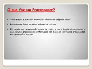 O que faz um Processador?
• A sua função é acelerar, endereçar, resolver ou preparar dados.
• Basicamente é uma poderosa máquina de calcular.
• Ela recebe um determinado volume de dados, e tem a função de responder a
esse volume, processando a informação com base em instruções armazenadas
em sua memória interna.
 