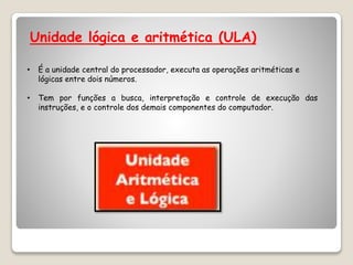 Unidade lógica e aritmética (ULA)
• É a unidade central do processador, executa as operações aritméticas e
lógicas entre dois números.
• Tem por funções a busca, interpretação e controle de execução das
instruções, e o controle dos demais componentes do computador.
 
