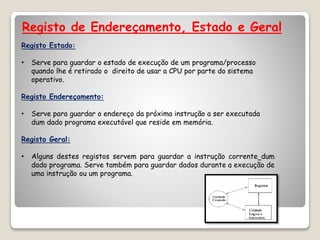 Registo de Endereçamento, Estado e Geral
Registo Estado:
• Serve para guardar o estado de execução de um programa/processo
quando lhe é retirado o direito de usar a CPU por parte do sistema
operativo.
Registo Endereçamento:
• Serve para guardar o endereço da próxima instrução a ser executada
dum dado programa executável que reside em memória.
Registo Geral:
• Alguns destes registos servem para guardar a instrução corrente dum
dado programa. Serve também para guardar dados durante a execução de
uma instrução ou um programa.
 