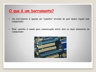 O que é um barramento?
• Um barramento é apenas um “caminho” através do qual dados viajam num
computador.
• Esse caminho é usado para comunicação entre dois ou mais elementos do
computador.
 