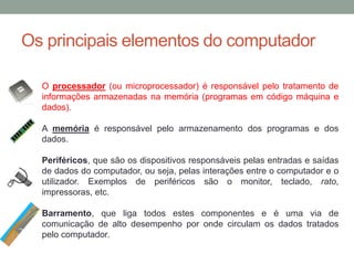 Os principais elementos do computador
O processador (ou microprocessador) é responsável pelo tratamento de
informações armazenadas na memória (programas em código máquina e
dados).
A memória é responsável pelo armazenamento dos programas e dos
dados.
Periféricos, que são os dispositivos responsáveis pelas entradas e saídas
de dados do computador, ou seja, pelas interações entre o computador e o
utilizador. Exemplos de periféricos são o monitor, teclado, rato,
impressoras, etc.
Barramento, que liga todos estes componentes e é uma via de
comunicação de alto desempenho por onde circulam os dados tratados
pelo computador.
 