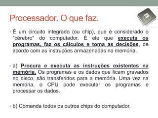 Processador. O que faz.
• É um circuito integrado (ou chip), que é considerado o
"cérebro" do computador. É ele que executa os
programas, faz os cálculos e toma as decisões, de
acordo com as instruções armazenadas na memória.
• a) Procura e executa as instruções existentes na
memória. Os programas e os dados que ficam gravados
no disco, são transferidos para a memória. Uma vez na
memória, o CPU pode executar os programas e
processar os dados.
• b) Comanda todos os outros chips do computador.
 