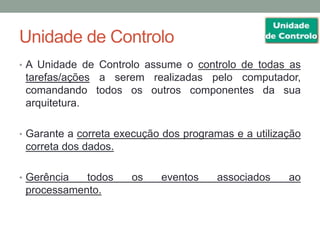 Unidade de Controlo
• A Unidade de Controlo assume o controlo de todas as
tarefas/ações a serem realizadas pelo computador,
comandando todos os outros componentes da sua
arquitetura.
• Garante a correta execução dos programas e a utilização
correta dos dados.
• Gerência todos os eventos associados ao
processamento.
 