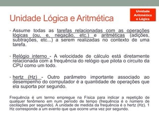 Unidade Lógica e Aritmética
• Assume todas as tarefas relacionadas com as operações
lógicas (ou, e, negação, etc.) e aritméticas (adições,
subtrações, etc...) a serem realizadas no contexto de uma
tarefa.
• Relógio interno - A velocidade de cálculo está diretamente
relacionada com a frequência do relógio que pilota o circuito da
CPU como um todo.
• hertz (Hz) - Outro parâmetro importante associado ao
desempenho do computador é a quantidade de operações que
ela suporta por segundo.
Frequência é um termo empregue na Física para indicar a repetição de
qualquer fenômeno em num período de tempo (frequência é o número de
oscilações por segundo). A unidade de medida da frequência é o hertz (Hz). 1
Hz corresponde a um evento que que ocorre uma vez por segundo.
 